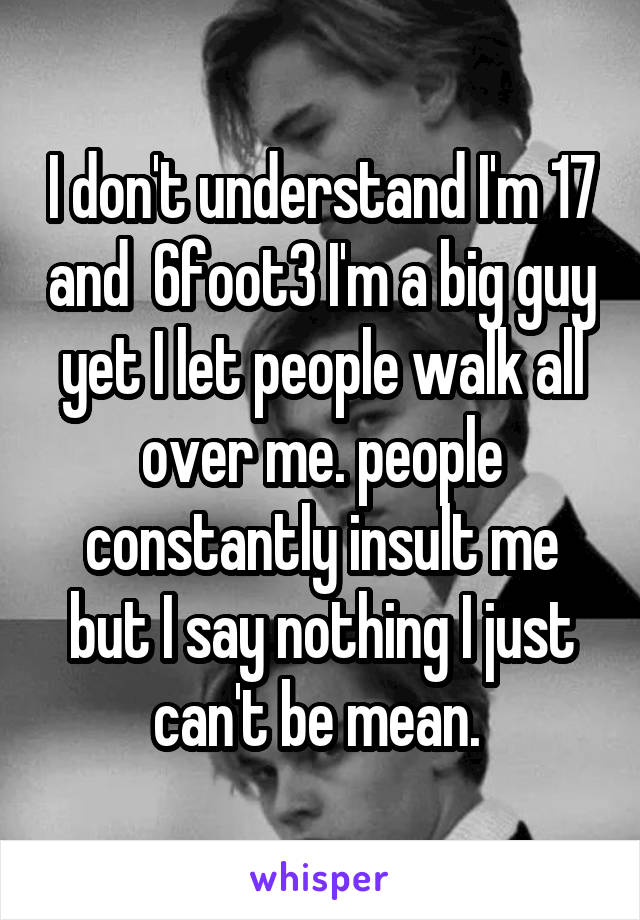 I don't understand I'm 17 and  6foot3 I'm a big guy yet I let people walk all over me. people constantly insult me but I say nothing I just can't be mean. 