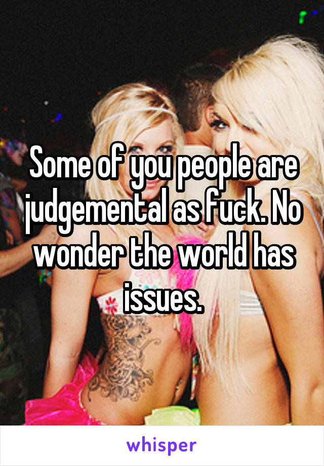 Some of you people are judgemental as fuck. No wonder the world has issues.