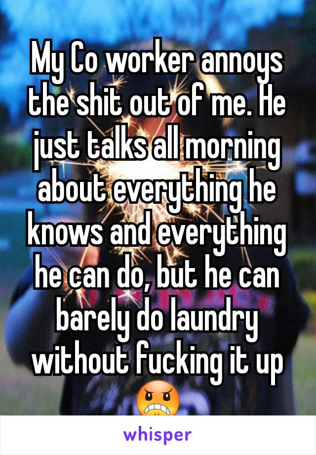 My Co worker annoys the shit out of me. He just talks all morning about everything he knows and everything he can do, but he can barely do laundry without fucking it up 😠