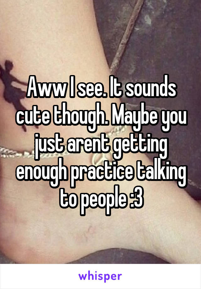 Aww I see. It sounds cute though. Maybe you just arent getting enough practice talking to people :3