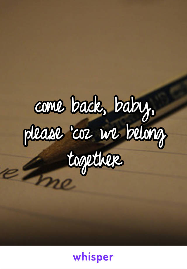 come back, baby, please 'coz we belong together