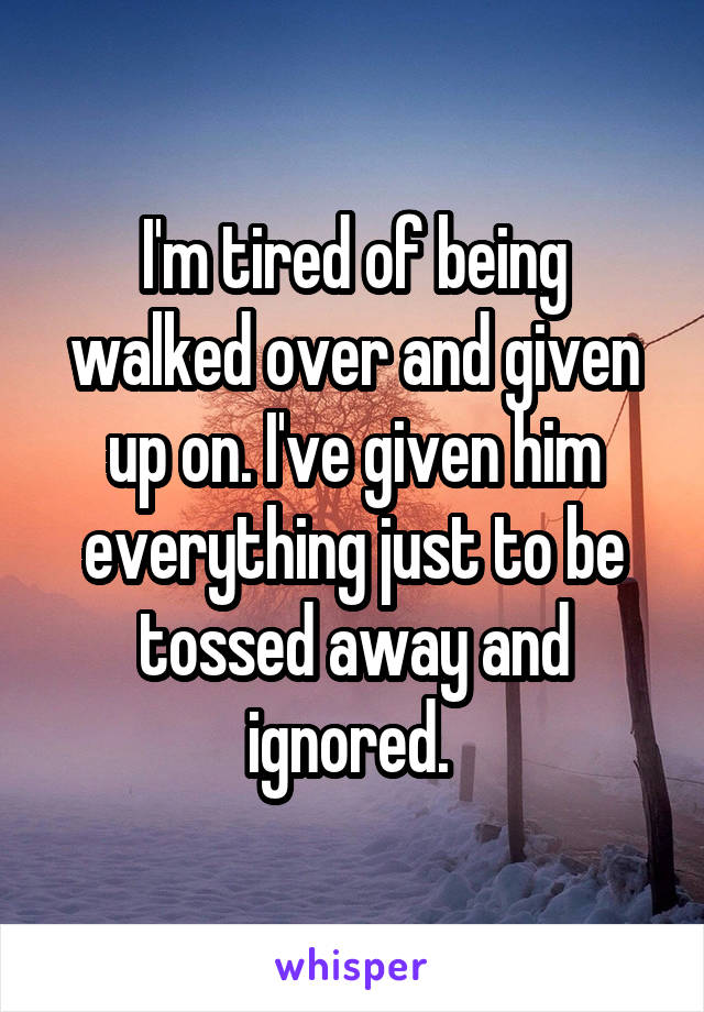 I'm tired of being walked over and given up on. I've given him everything just to be tossed away and ignored. 