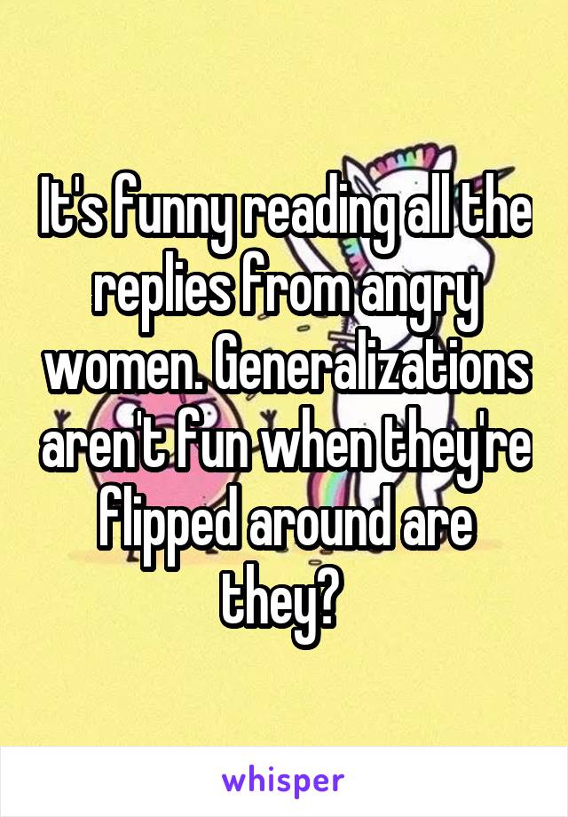 It's funny reading all the replies from angry women. Generalizations aren't fun when they're flipped around are they? 