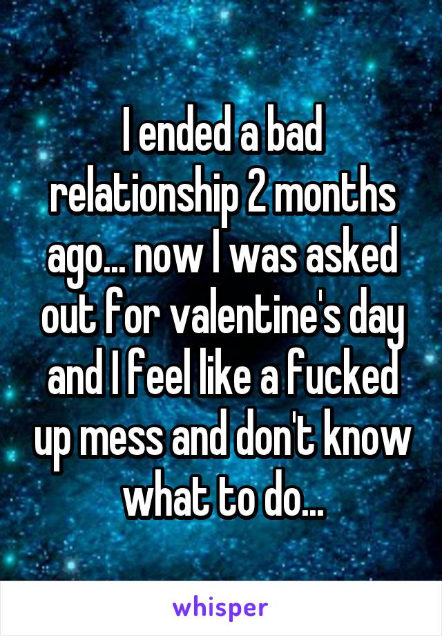 I ended a bad relationship 2 months ago... now I was asked out for valentine's day and I feel like a fucked up mess and don't know what to do...