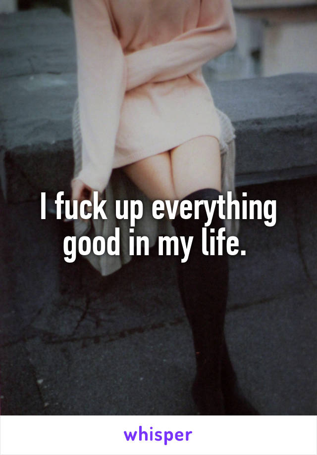 I fuck up everything good in my life. 