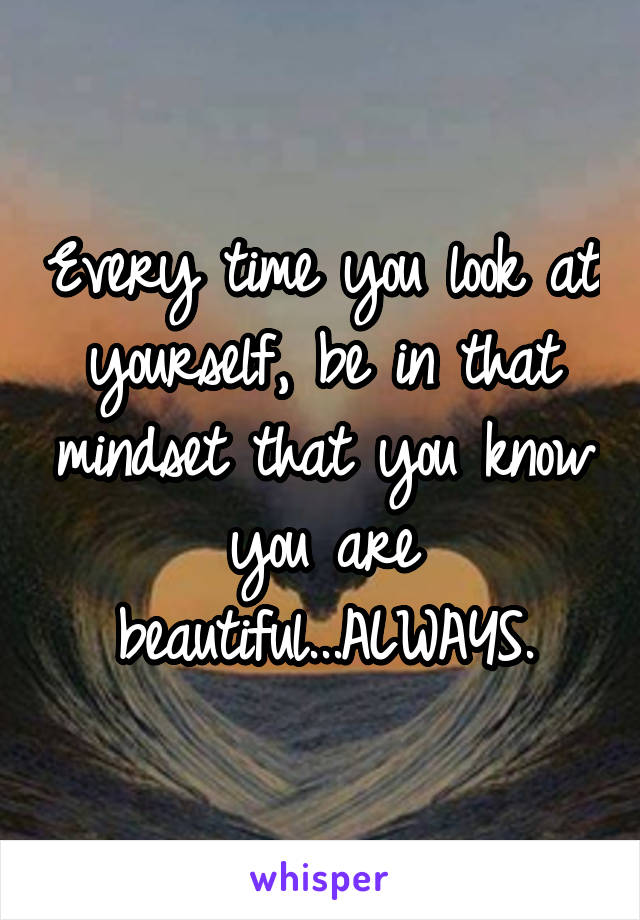 Every time you look at yourself, be in that mindset that you know you are beautiful...ALWAYS.