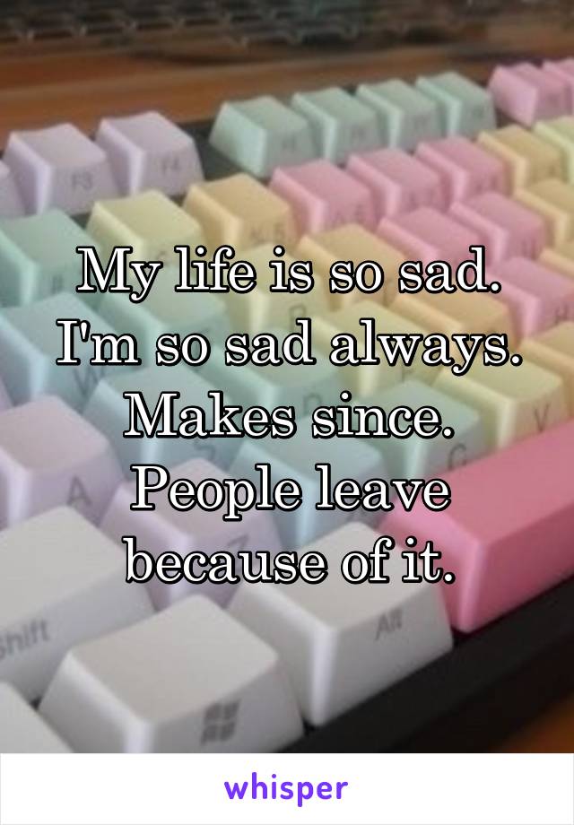My life is so sad.
I'm so sad always.
Makes since.
People leave because of it.