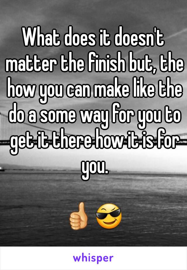 What does it doesn't matter the finish but, the how you can make like the do a some way for you to get it there how it is for you.

👍😎