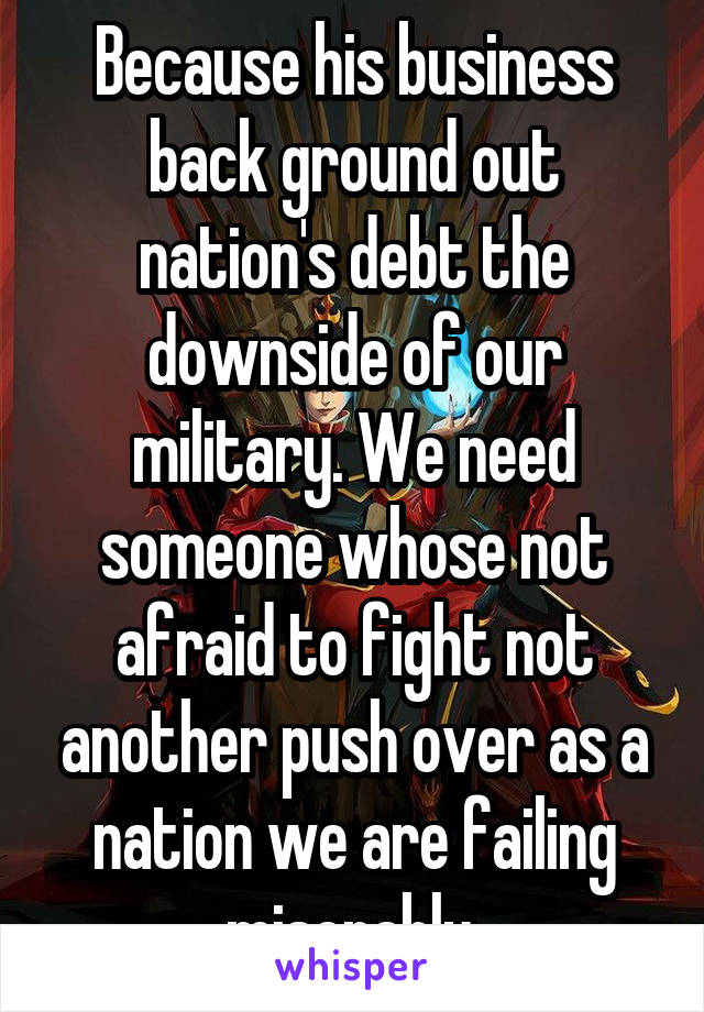 Because his business back ground out nation's debt the downside of our military. We need someone whose not afraid to fight not another push over as a nation we are failing miserably.