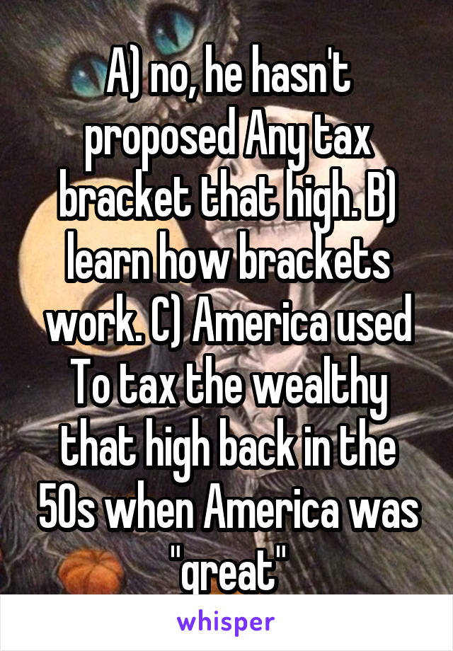 A) no, he hasn't proposed Any tax bracket that high. B) learn how brackets work. C) America used To tax the wealthy that high back in the 50s when America was "great"