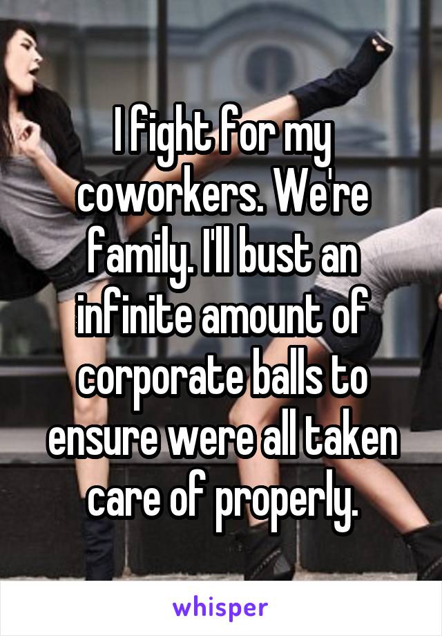 I fight for my coworkers. We're family. I'll bust an infinite amount of corporate balls to ensure were all taken care of properly.