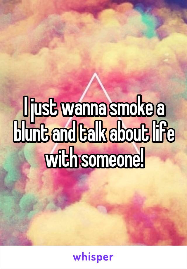 I just wanna smoke a blunt and talk about life with someone!