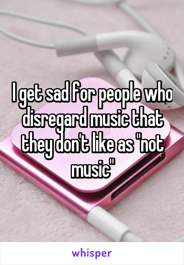 I get sad for people who disregard music that they don't like as "not music"