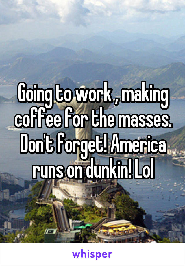 Going to work , making coffee for the masses. Don't forget! America runs on dunkin! Lol