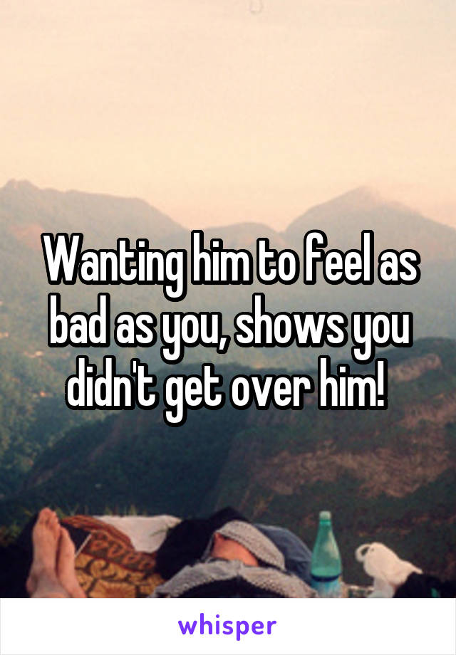 Wanting him to feel as bad as you, shows you didn't get over him! 