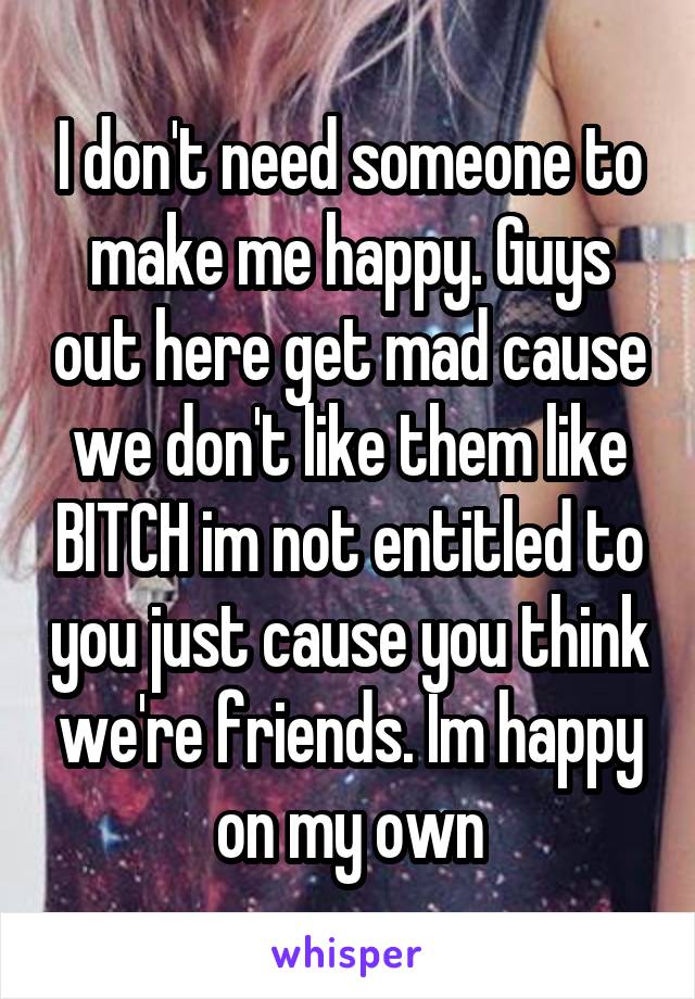 I don't need someone to make me happy. Guys out here get mad cause we don't like them like BITCH im not entitled to you just cause you think we're friends. Im happy on my own