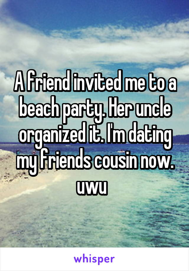 A friend invited me to a beach party. Her uncle organized it. I'm dating my friends cousin now.
uwu  