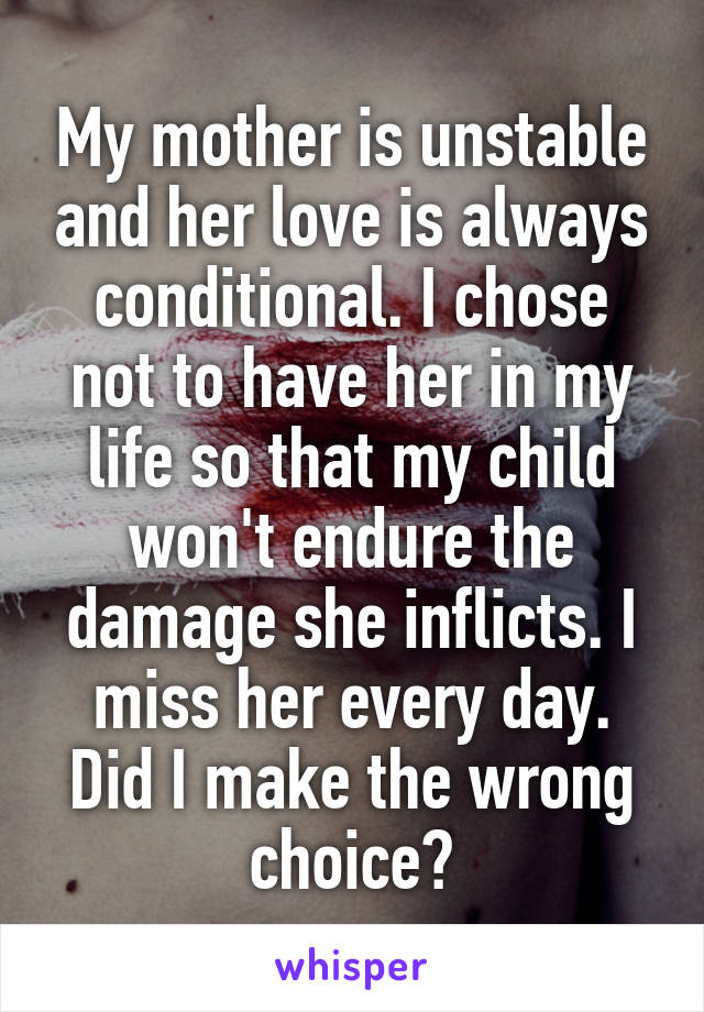My mother is unstable and her love is always conditional. I chose not to have her in my life so that my child won't endure the damage she inflicts. I miss her every day. Did I make the wrong choice?