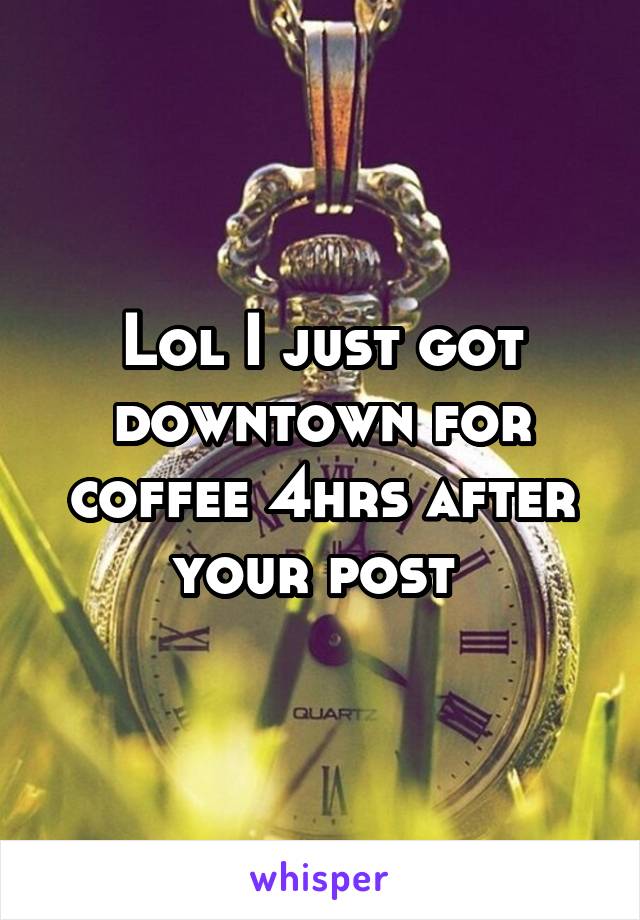 Lol I just got downtown for coffee 4hrs after your post 