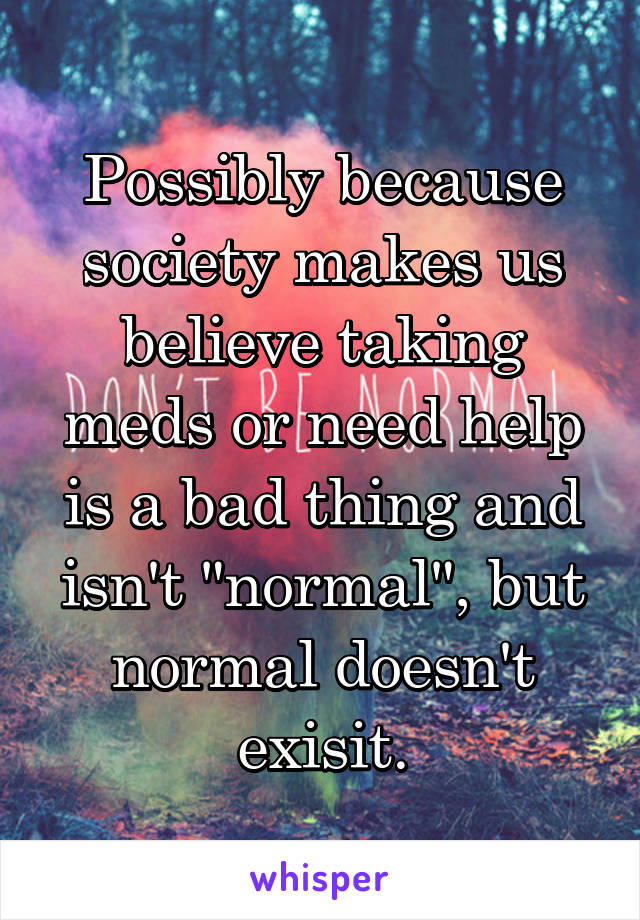 Possibly because society makes us believe taking meds or need help is a bad thing and isn't "normal", but normal doesn't exisit.