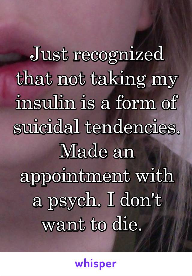 Just recognized that not taking my insulin is a form of suicidal tendencies. Made an appointment with a psych. I don't want to die.  