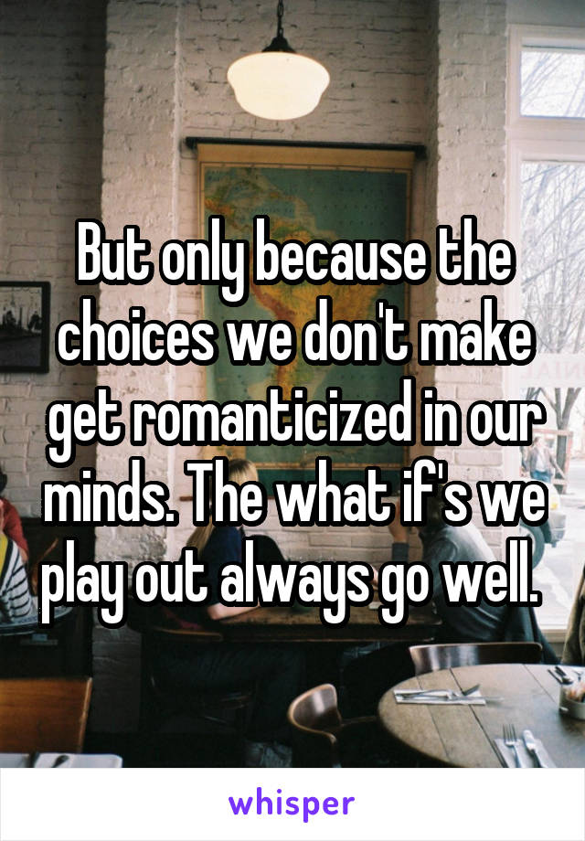But only because the choices we don't make get romanticized in our minds. The what if's we play out always go well. 