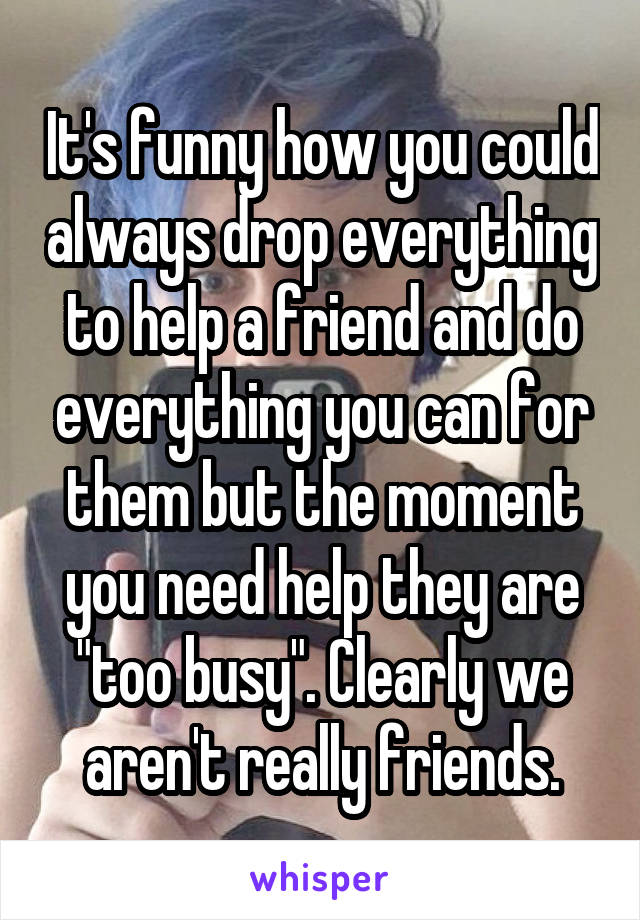 It's funny how you could always drop everything to help a friend and do everything you can for them but the moment you need help they are "too busy". Clearly we aren't really friends.