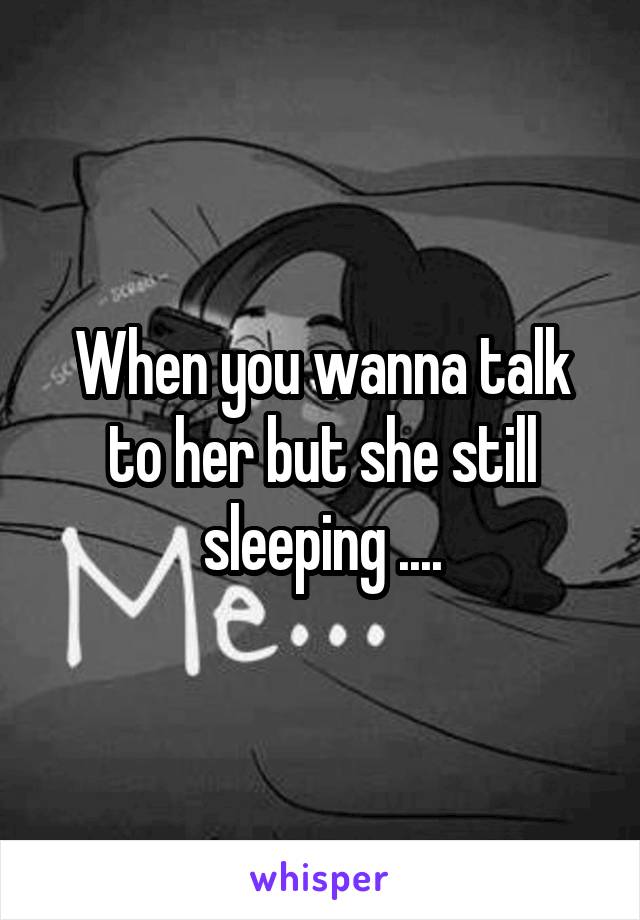 When you wanna talk to her but she still sleeping ....