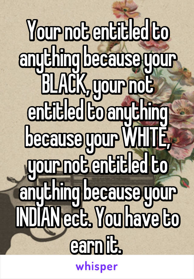 Your not entitled to anything because your BLACK, your not entitled to anything because your WHITE, your not entitled to anything because your INDIAN ect. You have to earn it. 