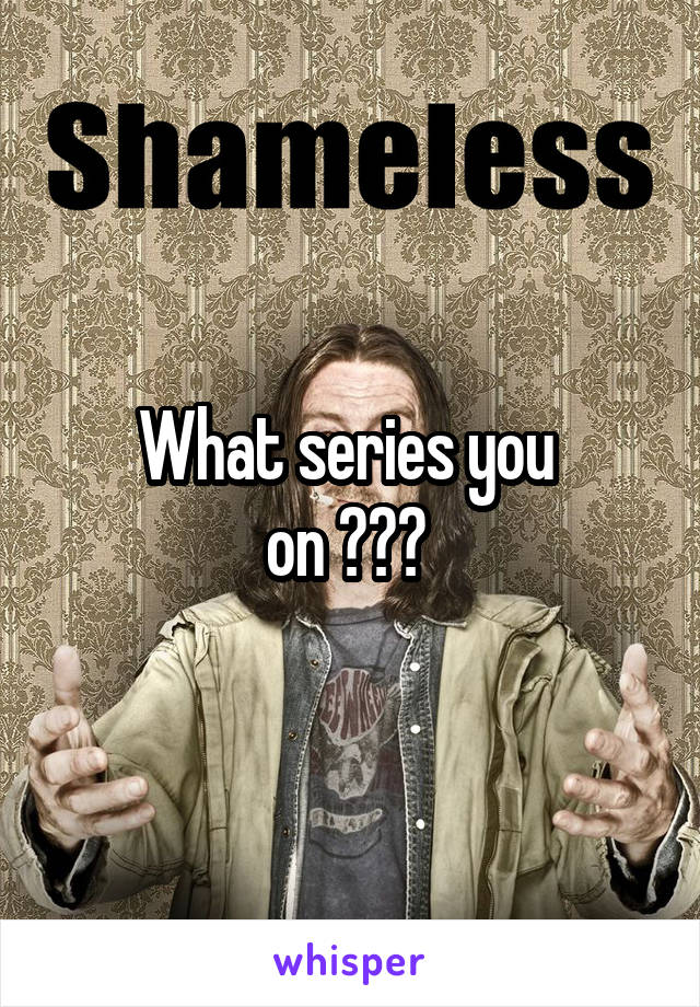 What series you 
on ??? 