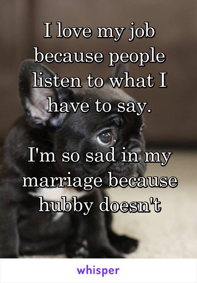 I love my job because people listen to what I have to say.

I'm so sad in my marriage because hubby doesn't

