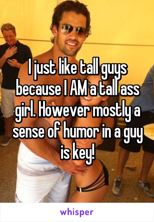 I just like tall guys because I AM a tall ass girl. However mostly a sense of humor in a guy is key!