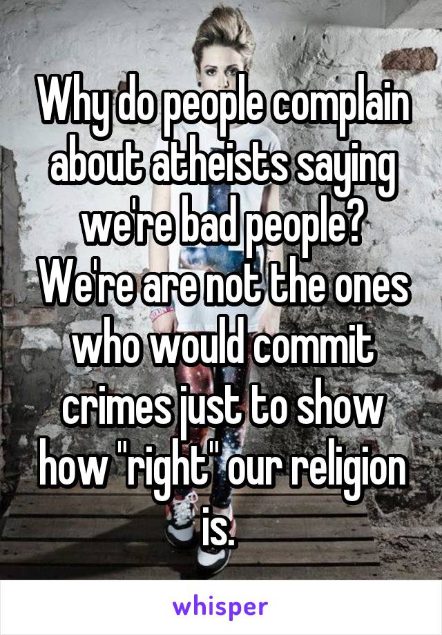 Why do people complain about atheists saying we're bad people? We're are not the ones who would commit crimes just to show how "right" our religion is. 