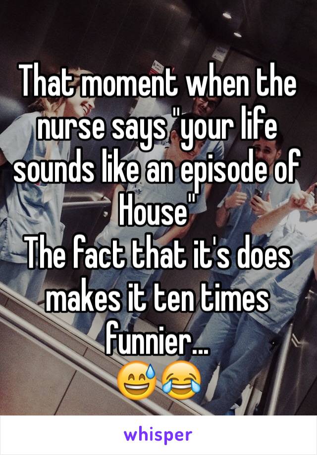 That moment when the nurse says "your life sounds like an episode of House"
The fact that it's does makes it ten times funnier... 
😅😂