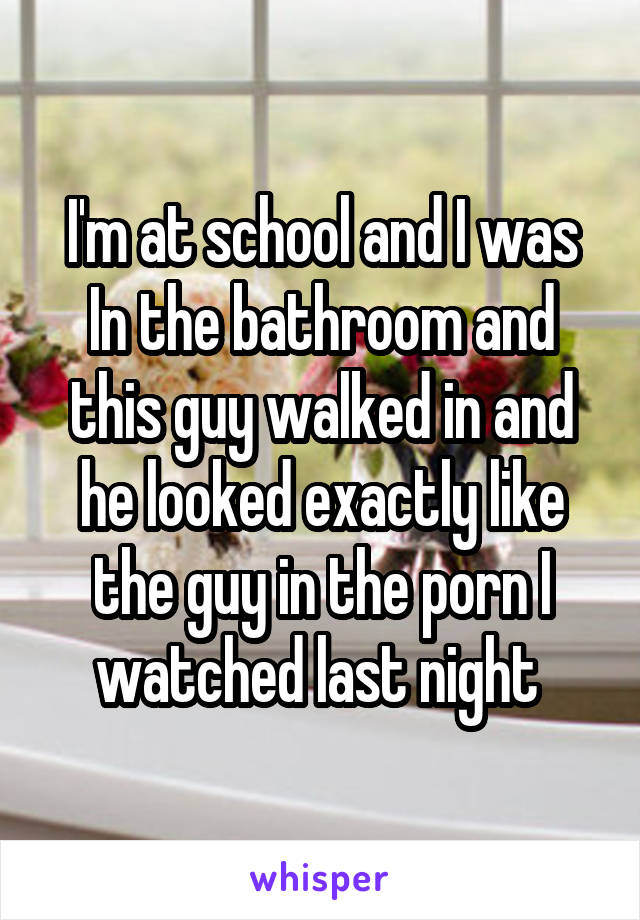 I'm at school and I was
In the bathroom and this guy walked in and he looked exactly like the guy in the porn I watched last night 