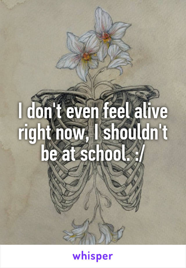 I don't even feel alive right now, I shouldn't be at school. :/