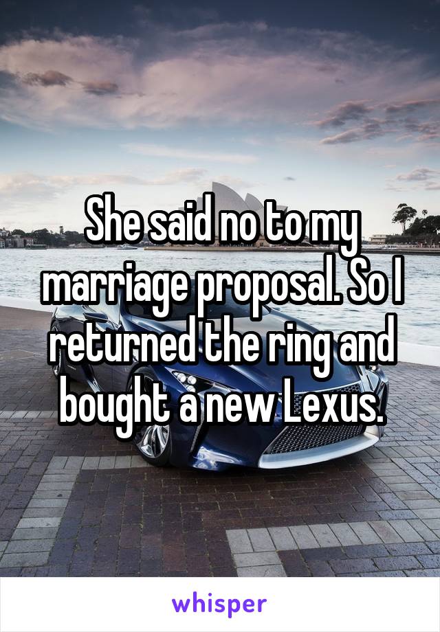 She said no to my marriage proposal. So I returned the ring and bought a new Lexus.