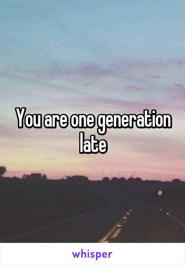 You are one generation late