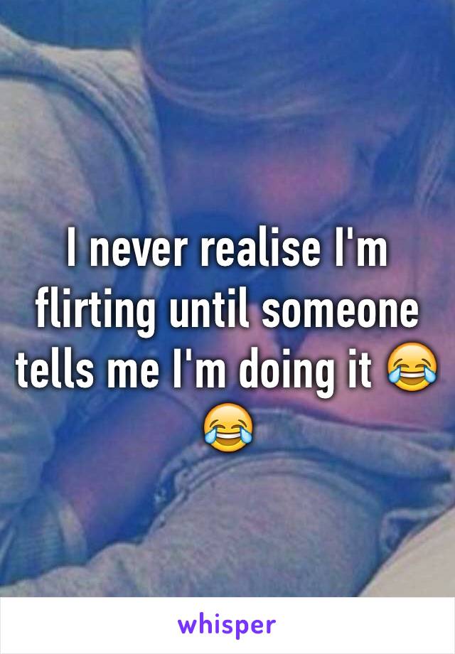 I never realise I'm flirting until someone tells me I'm doing it 😂😂