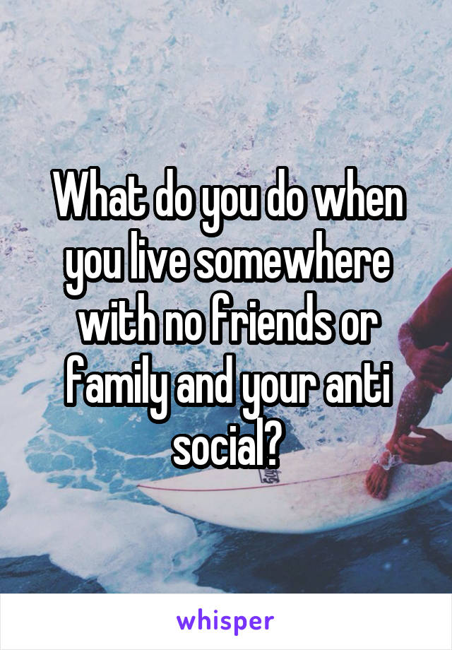 What do you do when you live somewhere with no friends or family and your anti social?