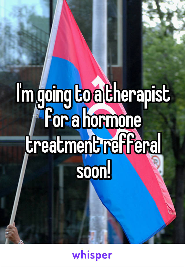 I'm going to a therapist for a hormone treatment refferal soon!