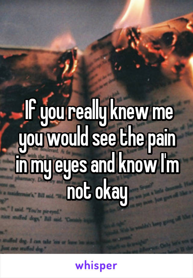 
 If you really knew me you would see the pain in my eyes and know I'm not okay