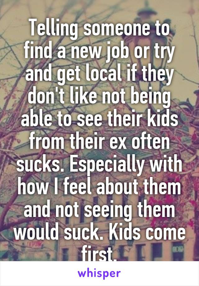 Telling someone to find a new job or try and get local if they don't like not being able to see their kids from their ex often sucks. Especially with how I feel about them and not seeing them would suck. Kids come first.
