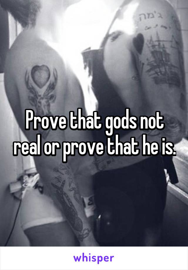 Prove that gods not real or prove that he is.