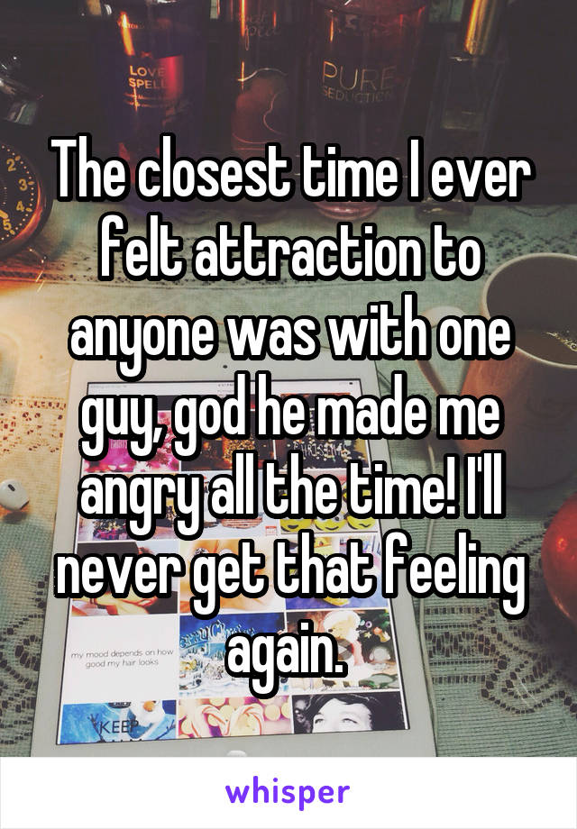 The closest time I ever felt attraction to anyone was with one guy, god he made me angry all the time! I'll never get that feeling again. 