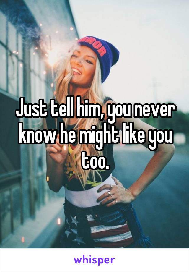 Just tell him, you never know he might like you too.