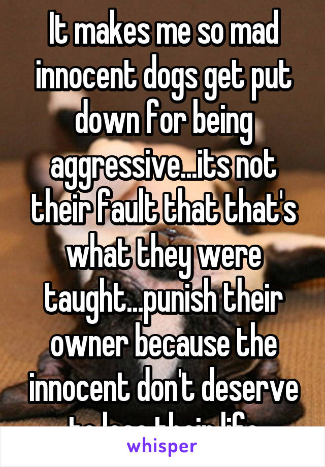 It makes me so mad innocent dogs get put down for being aggressive...its not their fault that that's what they were taught...punish their owner because the innocent don't deserve to lose their life