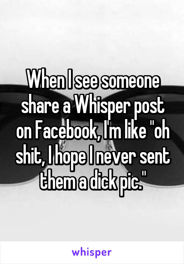When I see someone share a Whisper post on Facebook, I'm like "oh shit, I hope I never sent them a dick pic."