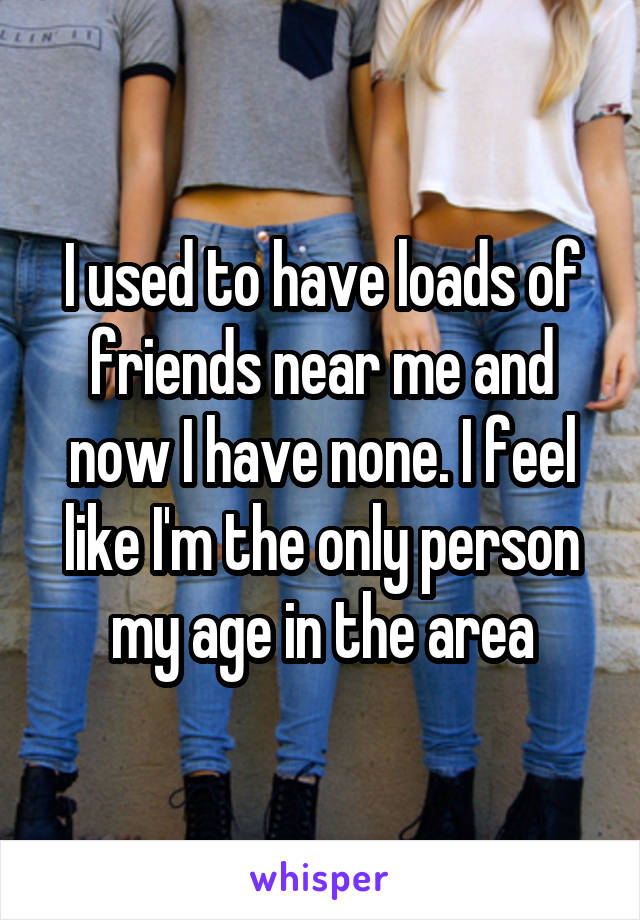 I used to have loads of friends near me and now I have none. I feel like I'm the only person my age in the area