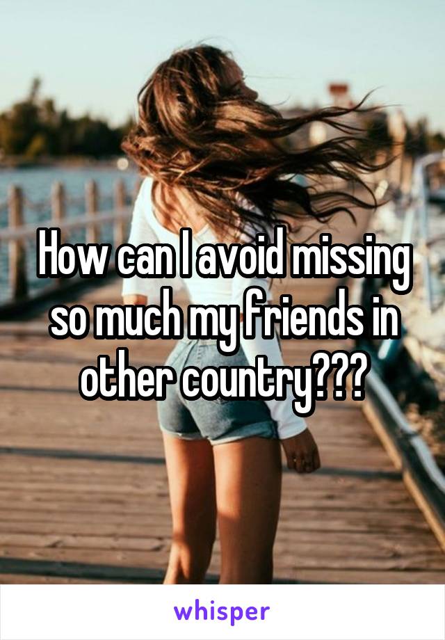 How can I avoid missing so much my friends in other country???